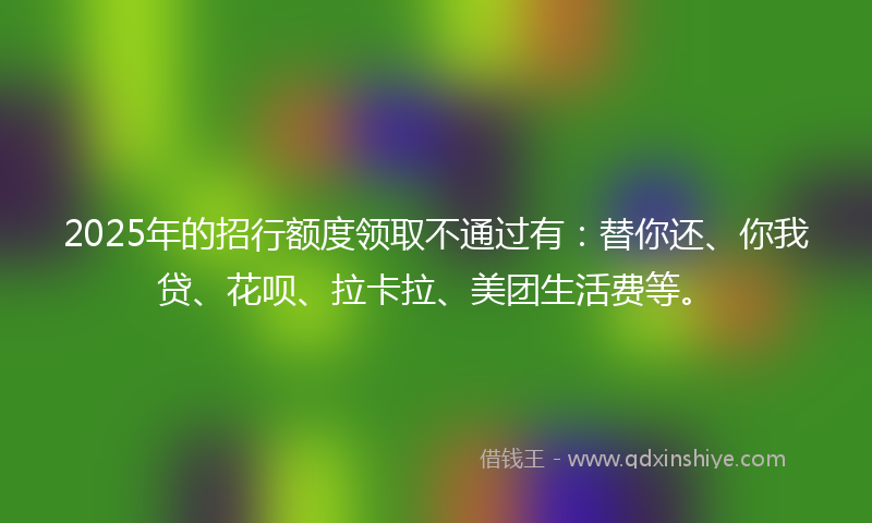 2025年的招行额度领取不通过有：替你还、你我贷、花呗、拉卡拉、美团生活费等。