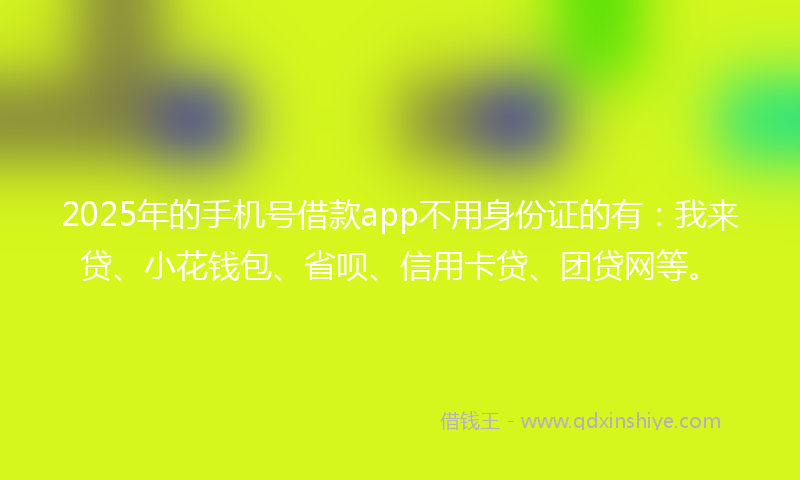 2025年的手机号借款app不用身份证的有：我来贷、小花钱包、省呗、信用卡贷、团贷网等。