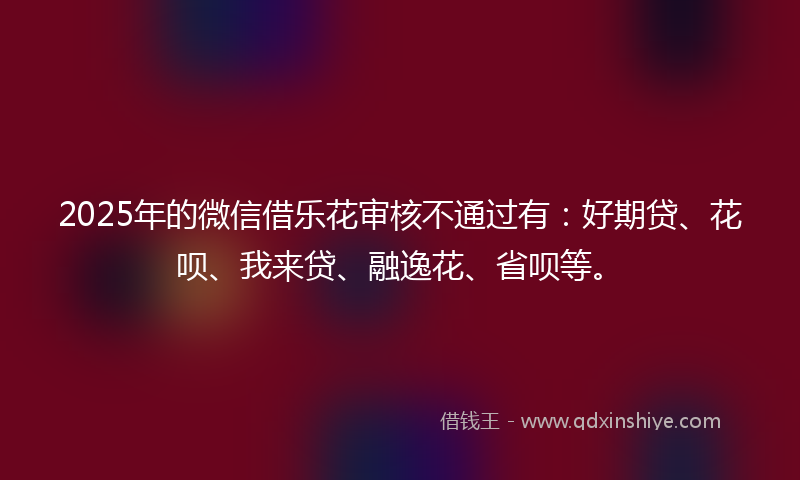 2025年的微信借乐花审核不通过有：好期贷、花呗、我来贷、融逸花、省呗等。
