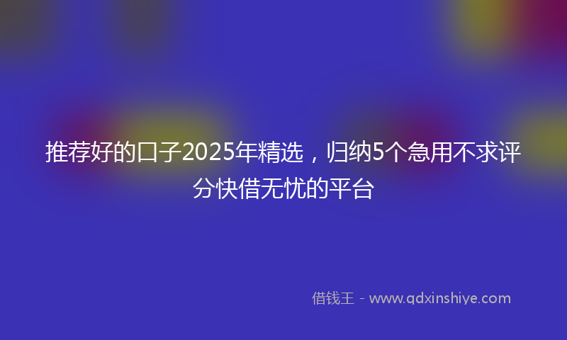 推荐好的口子2025年精选，归纳5个急用不求评分快借无忧的平台