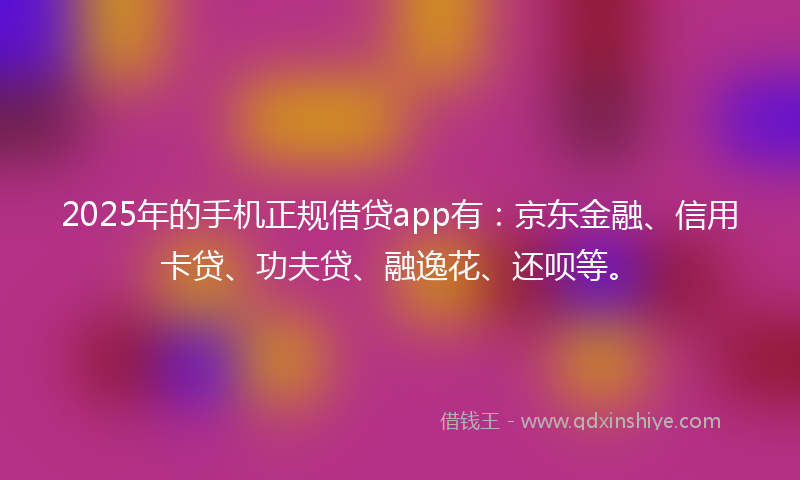 2025年的手机正规借贷app有：京东金融、信用卡贷、功夫贷、融逸花、还呗等。