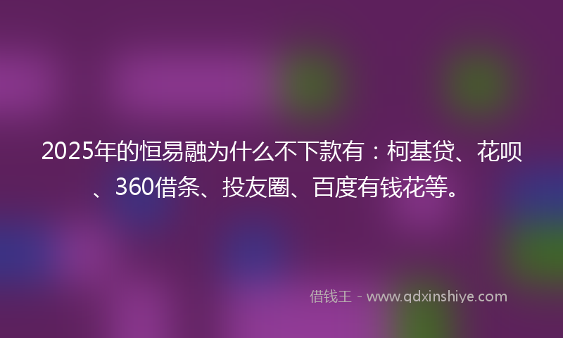 2025年的恒易融为什么不下款有：柯基贷、花呗、360借条、投友圈、百度有钱花等。