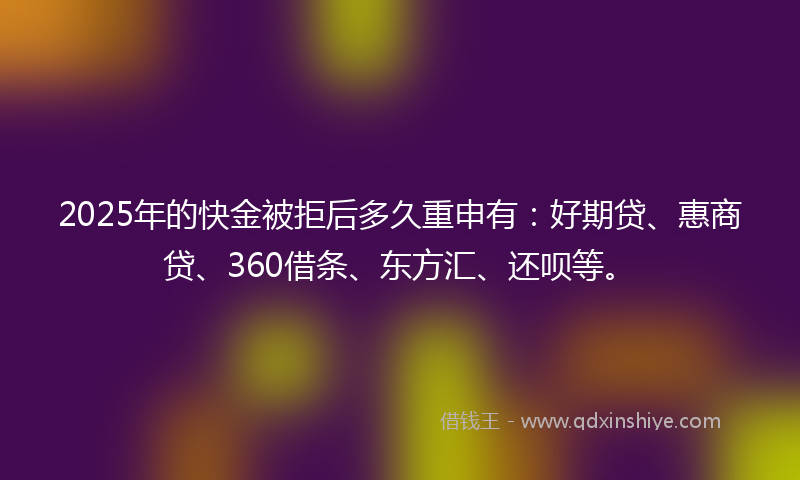 2025年的快金被拒后多久重申有：好期贷、惠商贷、360借条、东方汇、还呗等。