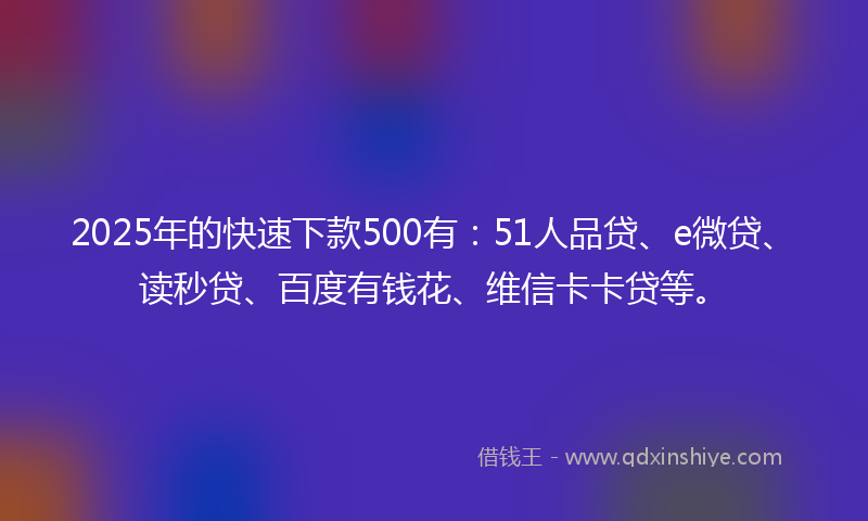 2025年的快速下款500有：51人品贷、e微贷、读秒贷、百度有钱花、维信卡卡贷等。