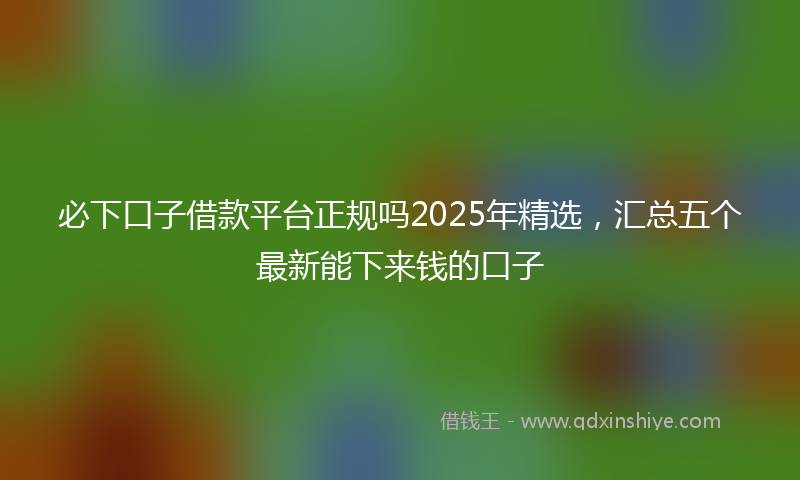 必下口子借款平台正规吗2025年精选，汇总五个最新能下来钱的口子