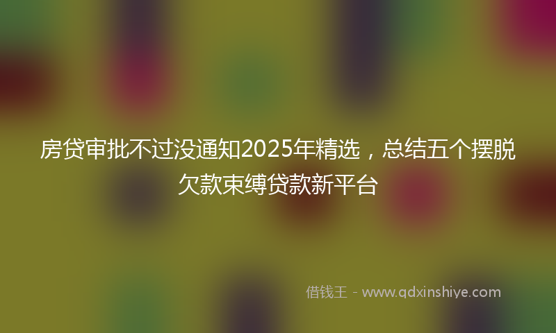 房贷审批不过没通知2025年精选，总结五个摆脱欠款束缚贷款新平台