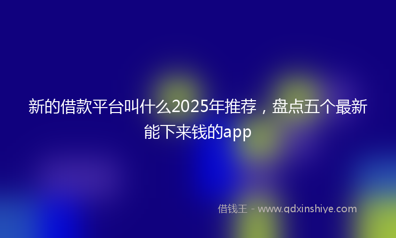 新的借款平台叫什么2025年推荐，盘点五个最新能下来钱的app