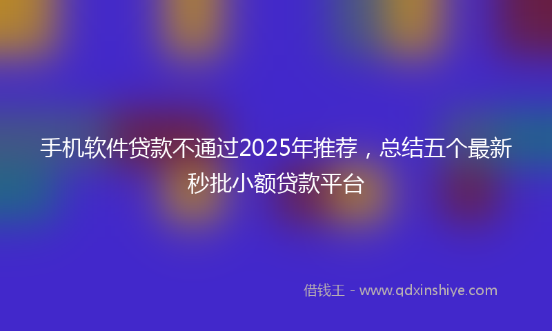 手机软件贷款不通过2025年推荐，总结五个最新秒批小额贷款平台