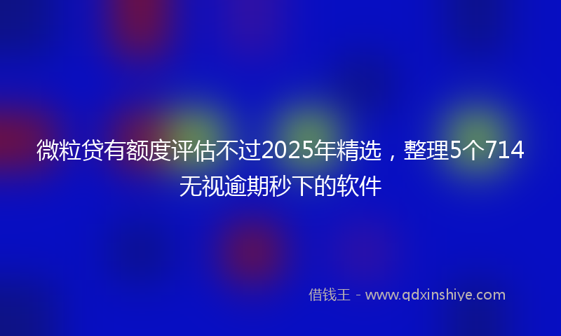 微粒贷有额度评估不过2025年精选，整理5个714无视逾期秒下的软件