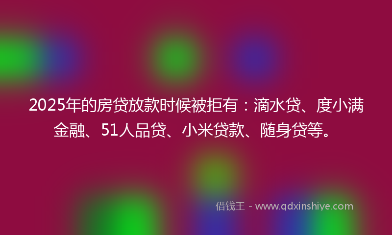 2025年的房贷放款时候被拒有：滴水贷、度小满金融、51人品贷、小米贷款、随身贷等。
