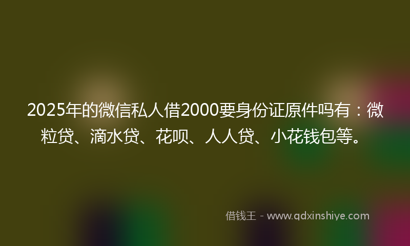2025年的微信私人借2000要身份证原件吗有：微粒贷、滴水贷、花呗、人人贷、小花钱包等。
