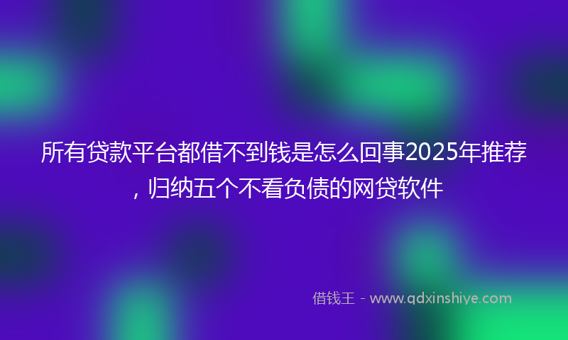 所有贷款平台都借不到钱是怎么回事2025年推荐，归纳五个不看负债的网贷软件
