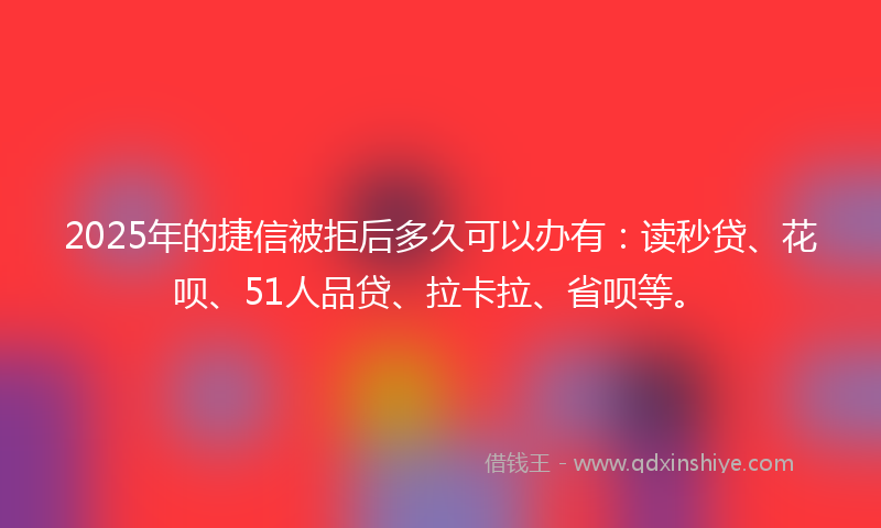 2025年的捷信被拒后多久可以办有：读秒贷、花呗、51人品贷、拉卡拉、省呗等。
