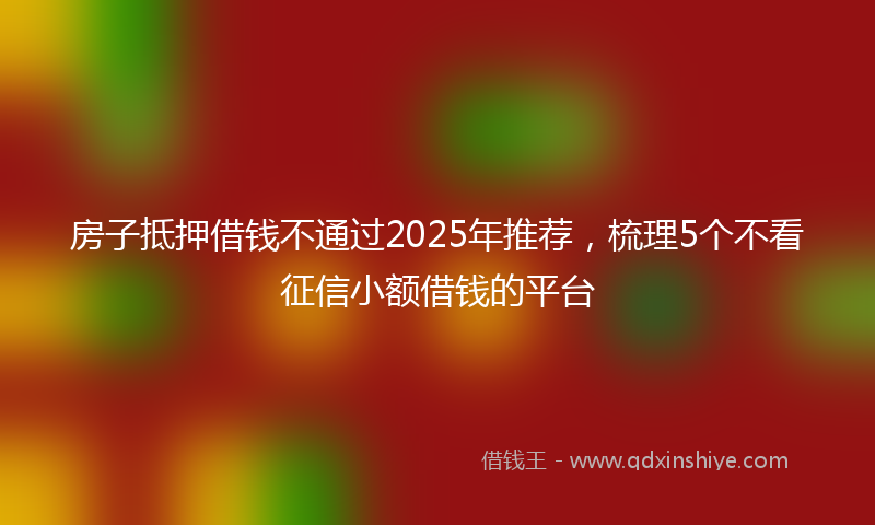 房子抵押借钱不通过2025年推荐，梳理5个不看征信小额借钱的平台