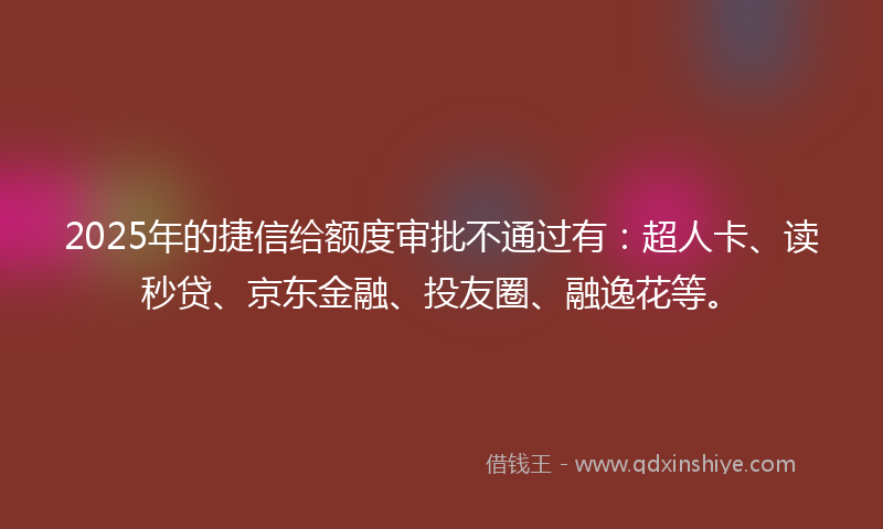 2025年的捷信给额度审批不通过有：超人卡、读秒贷、京东金融、投友圈、融逸花等。