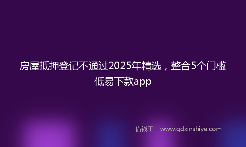 房屋抵押登记不通过2025年精选，整合5个门槛低易下款app