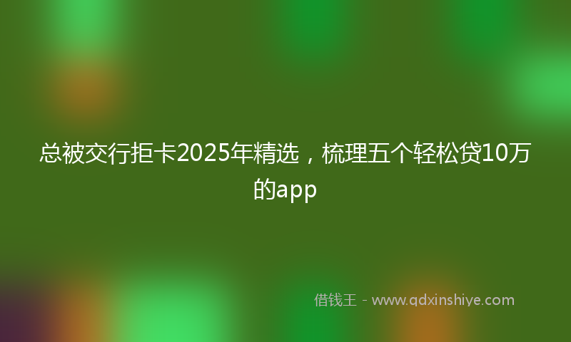 总被交行拒卡2025年精选，梳理五个轻松贷10万的app