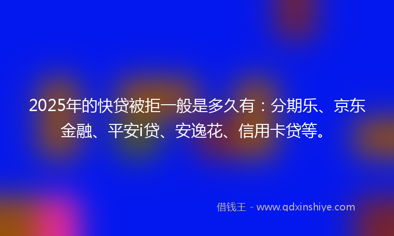 2025年的快贷被拒一般是多久有：分期乐、京东金融、平安i贷、安逸花、信用卡贷等。