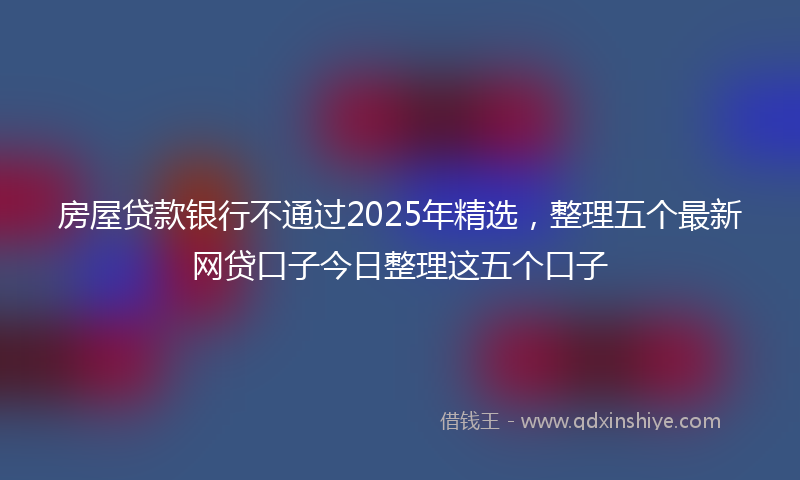 房屋贷款银行不通过2025年精选，整理五个最新网贷口子今日整理这五个口子
