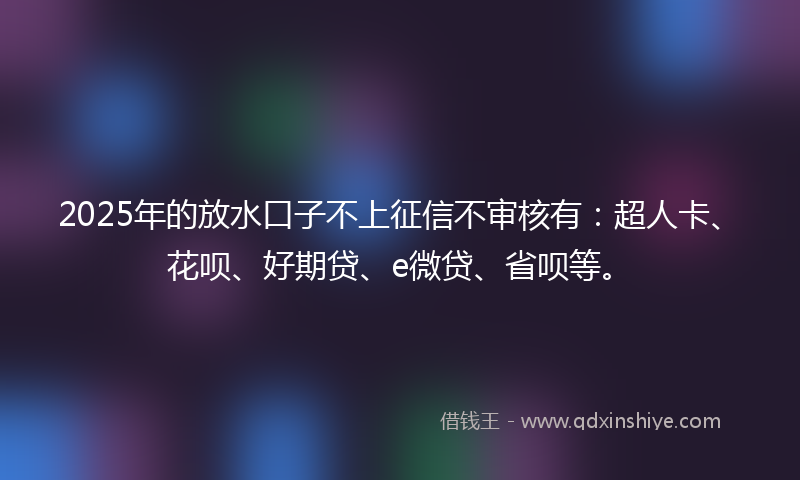 2025年的放水口子不上征信不审核有：超人卡、花呗、好期贷、e微贷、省呗等。