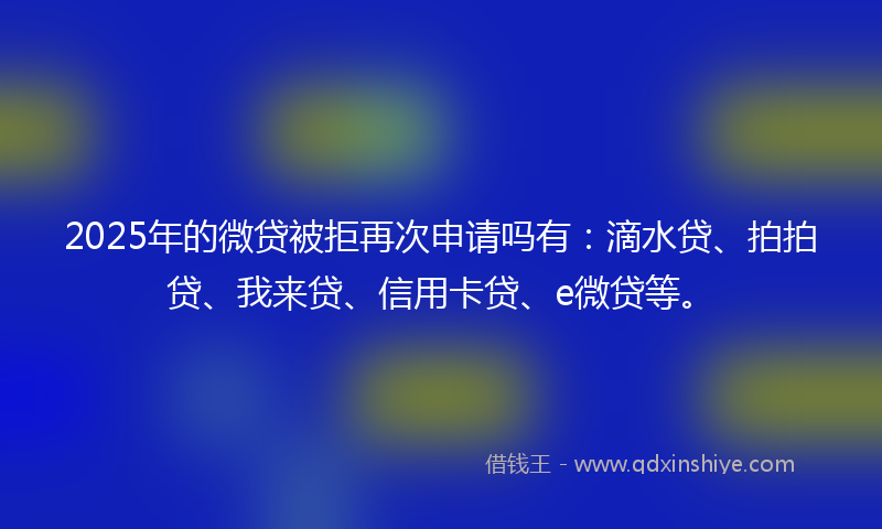 2025年的微贷被拒再次申请吗有：滴水贷、拍拍贷、我来贷、信用卡贷、e微贷等。