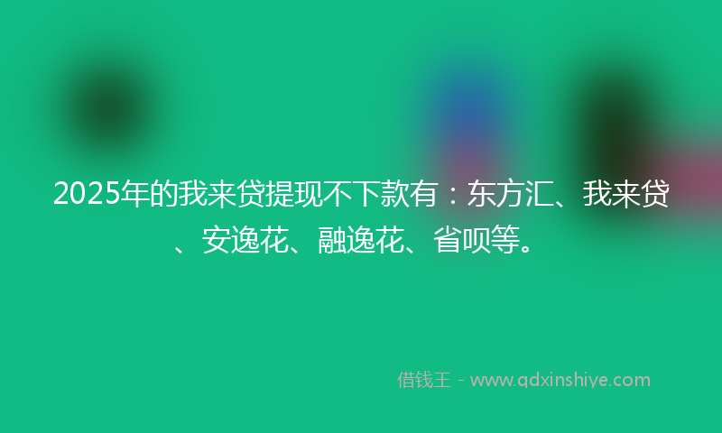 2025年的我来贷提现不下款有：东方汇、我来贷、安逸花、融逸花、省呗等。