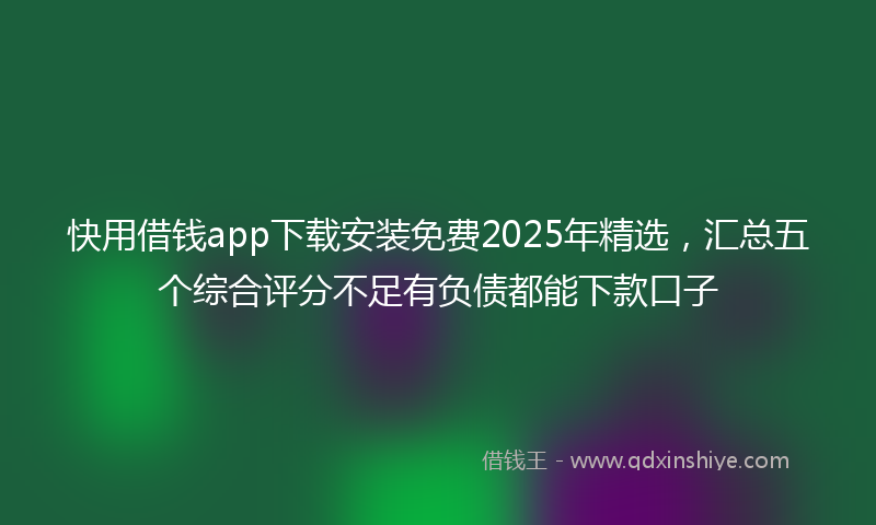 快用借钱app下载安装免费2025年精选，汇总五个综合评分不足有负债都能下款口子