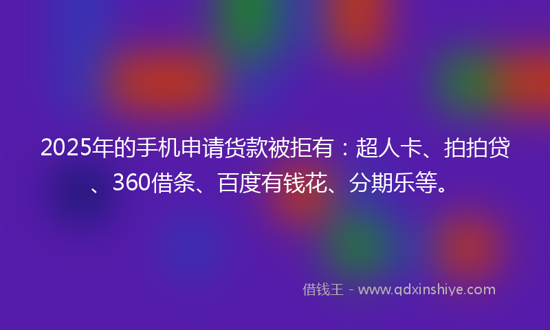 2025年的手机申请货款被拒有：超人卡、拍拍贷、360借条、百度有钱花、分期乐等。