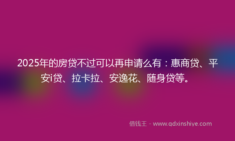 2025年的房贷不过可以再申请么有：惠商贷、平安i贷、拉卡拉、安逸花、随身贷等。