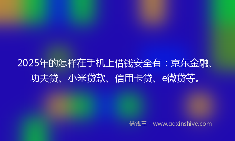2025年的怎样在手机上借钱安全有：京东金融、功夫贷、小米贷款、信用卡贷、e微贷等。