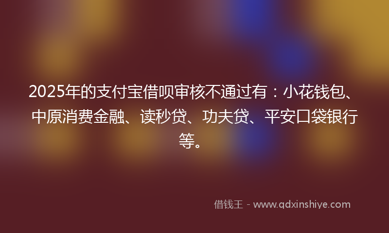 2025年的支付宝借呗审核不通过有：小花钱包、中原消费金融、读秒贷、功夫贷、平安口袋银行等。