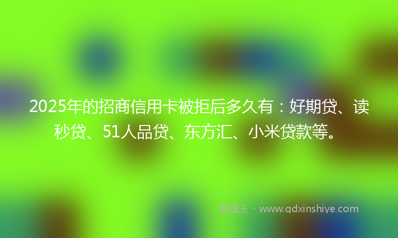 2025年的招商信用卡被拒后多久有：好期贷、读秒贷、51人品贷、东方汇、小米贷款等。