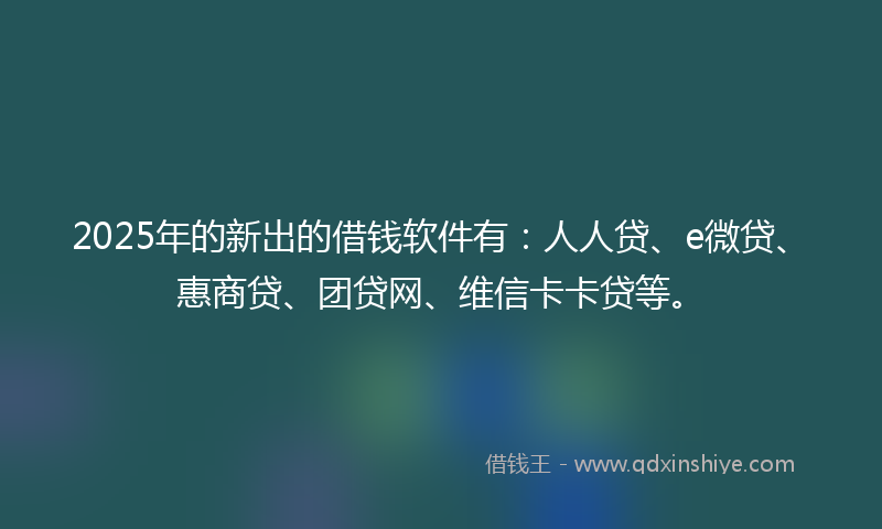 2025年的新出的借钱软件有：人人贷、e微贷、惠商贷、团贷网、维信卡卡贷等。