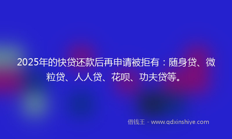 2025年的快贷还款后再申请被拒有：随身贷、微粒贷、人人贷、花呗、功夫贷等。