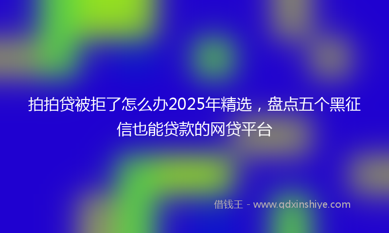 拍拍贷被拒了怎么办2025年精选，盘点五个黑征信也能贷款的网贷平台