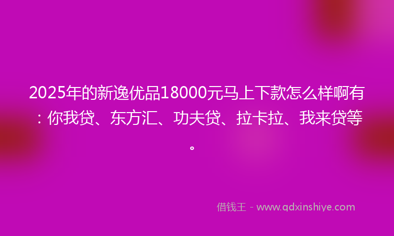 2025年的新逸优品18000元马上下款怎么样啊有：你我贷、东方汇、功夫贷、拉卡拉、我来贷等。