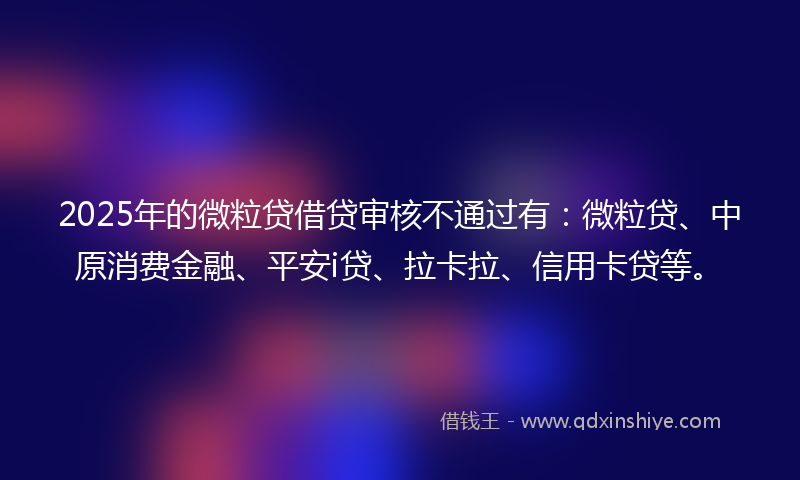 2025年的微粒贷借贷审核不通过有：微粒贷、中原消费金融、平安i贷、拉卡拉、信用卡贷等。