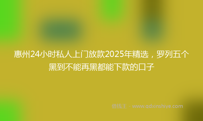 惠州24小时私人上门放款2025年精选，罗列五个黑到不能再黑都能下款的口子