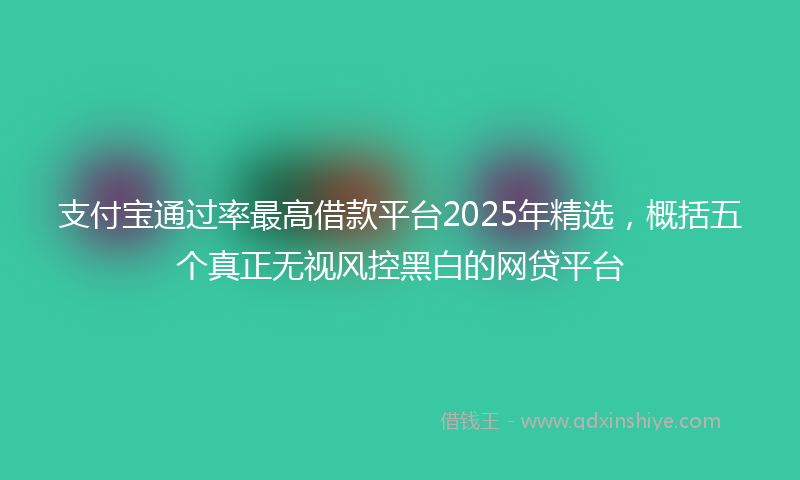 支付宝通过率最高借款平台2025年精选，概括五个真正无视风控黑白的网贷平台