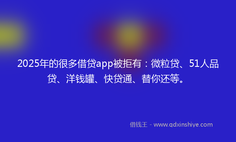 2025年的很多借贷app被拒有：微粒贷、51人品贷、洋钱罐、快贷通、替你还等。