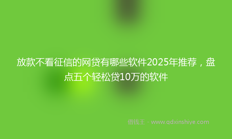 放款不看征信的网贷有哪些软件2025年推荐，盘点五个轻松贷10万的软件
