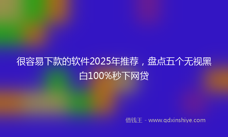 很容易下款的软件2025年推荐，盘点五个无视黑白100%秒下网贷