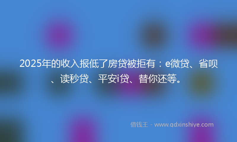2025年的收入报低了房贷被拒有：e微贷、省呗、读秒贷、平安i贷、替你还等。