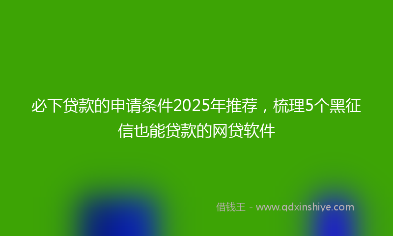 必下贷款的申请条件2025年推荐，梳理5个黑征信也能贷款的网贷软件
