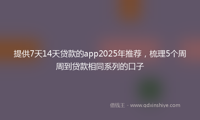 提供7天14天贷款的app2025年推荐，梳理5个周周到贷款相同系列的口子