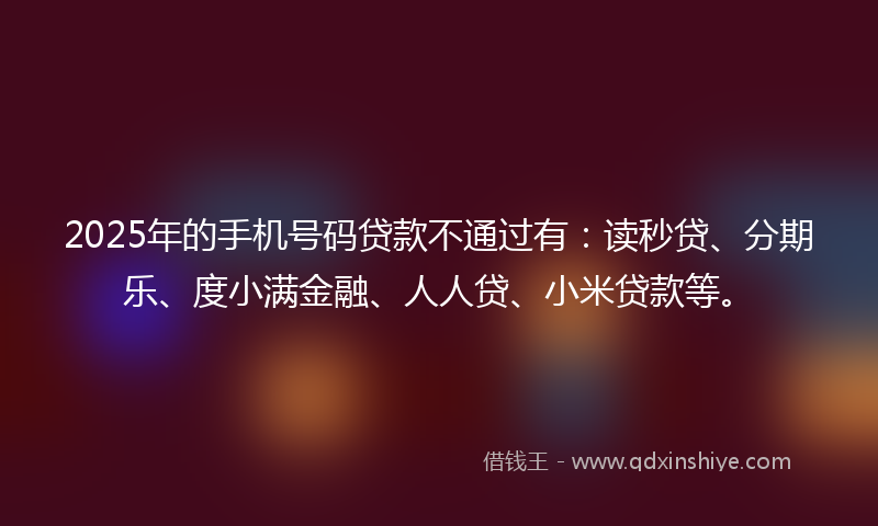2025年的手机号码贷款不通过有：读秒贷、分期乐、度小满金融、人人贷、小米贷款等。