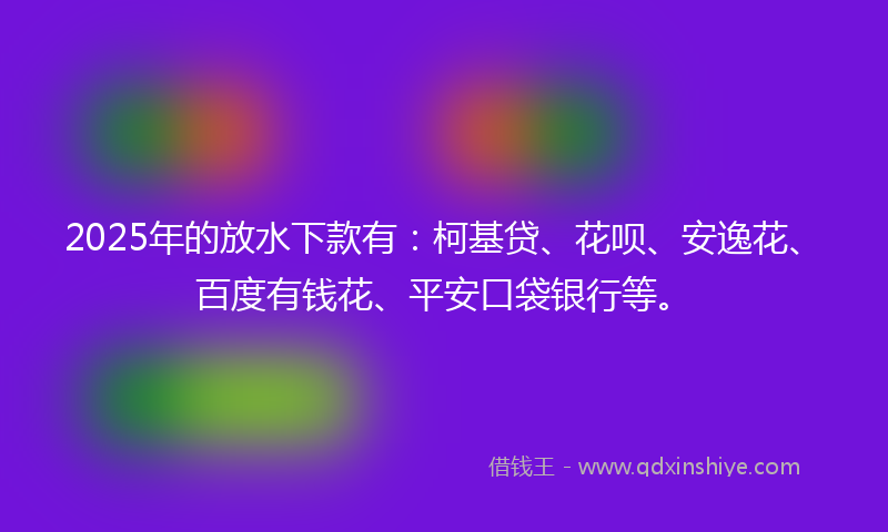 2025年的放水下款有：柯基贷、花呗、安逸花、百度有钱花、平安口袋银行等。