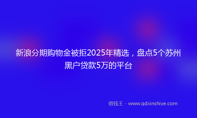新浪分期购物金被拒2025年精选，盘点5个苏州黑户贷款5万的平台