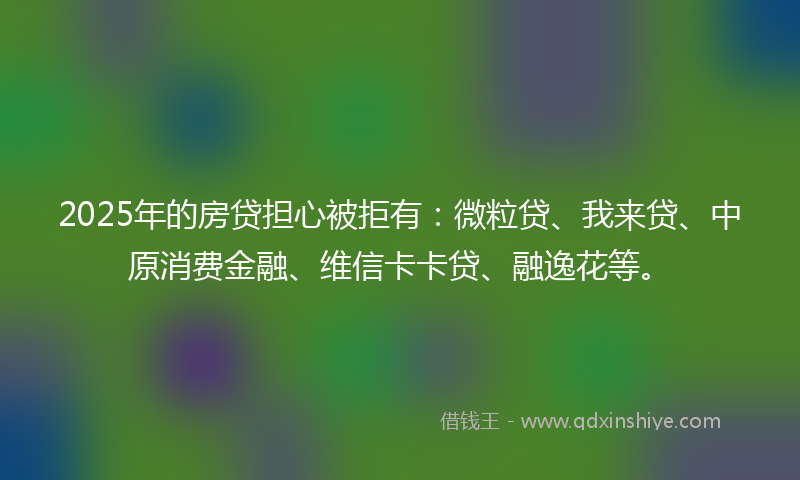 2025年的房贷担心被拒有：微粒贷、我来贷、中原消费金融、维信卡卡贷、融逸花等。