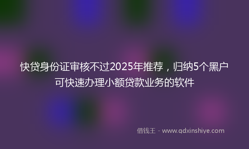 快贷身份证审核不过2025年推荐，归纳5个黑户可快速办理小额贷款业务的软件